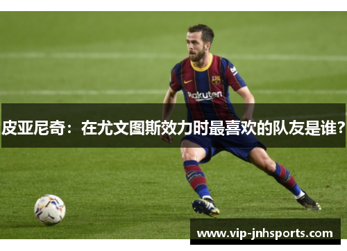 皮亚尼奇：在尤文图斯效力时最喜欢的队友是谁？