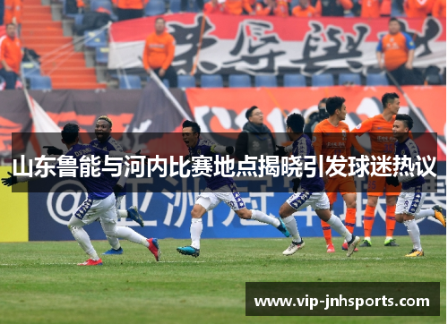 山东鲁能与河内比赛地点揭晓引发球迷热议